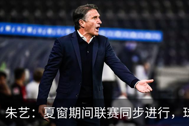 朱艺：夏窗期间联赛同步进行，球员转会注册报名手续完成即可出战